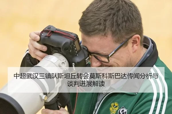 中超武汉三镇队斯坦丘转会莫斯科斯巴达传闻分析与谈判进展解读